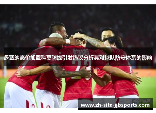 多塞纳高价加盟科莫防线引发热议分析其对球队防守体系的影响