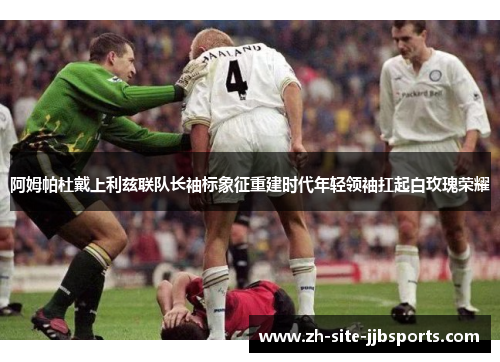 阿姆帕杜戴上利兹联队长袖标象征重建时代年轻领袖扛起白玫瑰荣耀