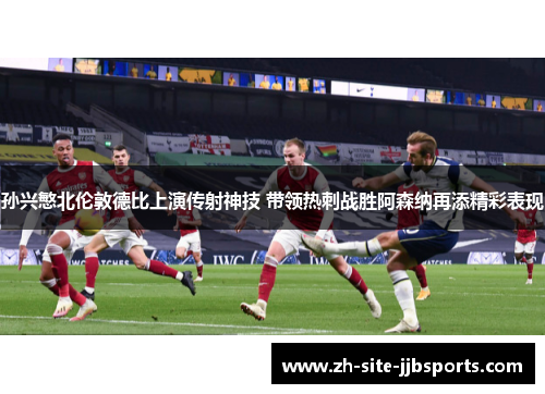 孙兴慜北伦敦德比上演传射神技 带领热刺战胜阿森纳再添精彩表现